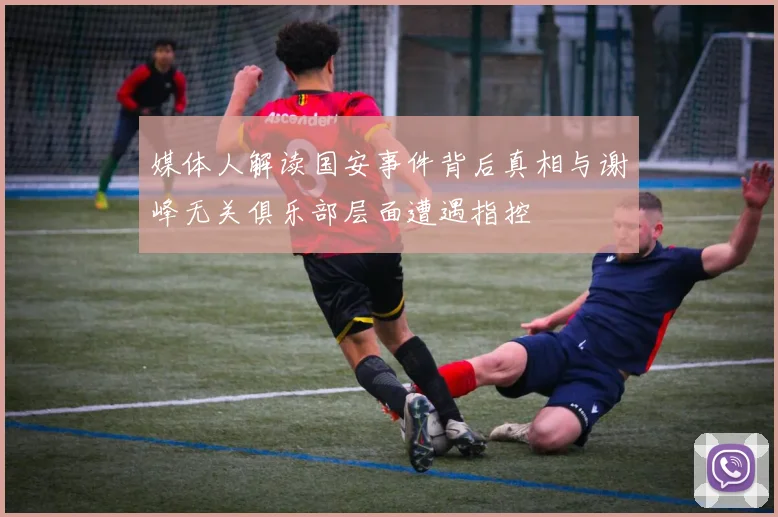 媒体人解读国安事件背后真相与谢峰无关俱乐部层面遭遇指控