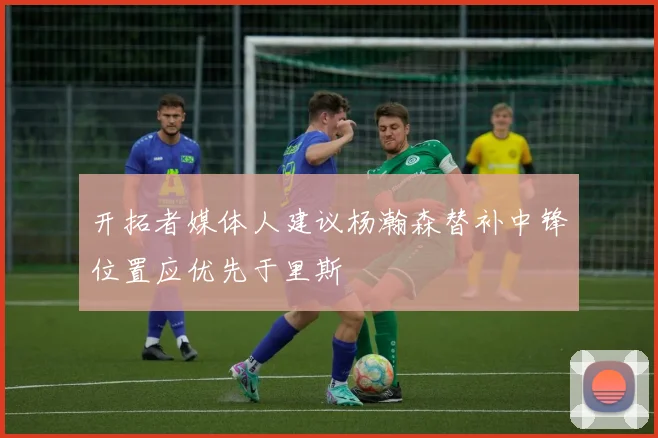 开拓者媒体人建议杨瀚森替补中锋位置应优先于里斯