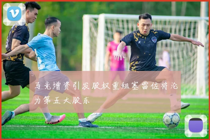 马竞增资引发股权重组塞雷佐将沦为第五大股东