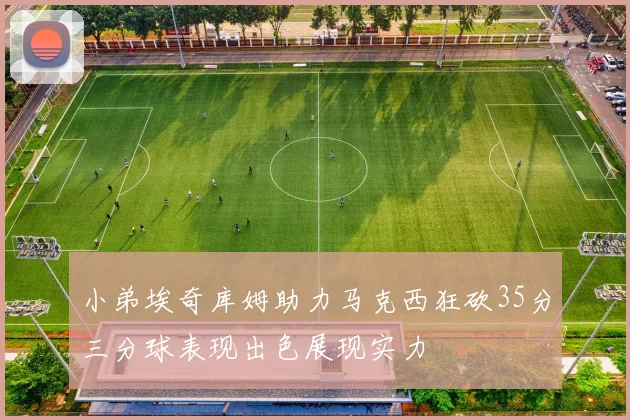 小弟埃奇库姆助力马克西狂砍35分三分球表现出色展现实力