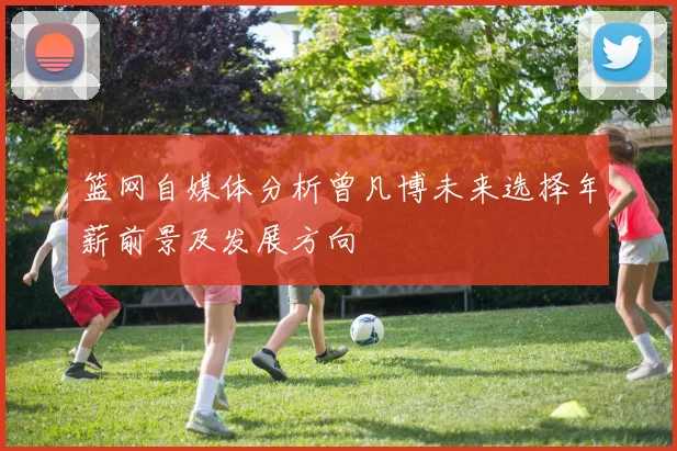 篮网自媒体分析曾凡博未来选择年薪前景及发展方向