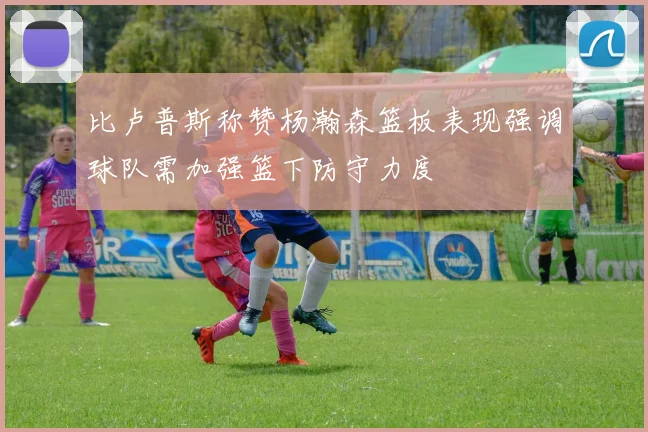 比卢普斯称赞杨瀚森篮板表现强调球队需加强篮下防守力度