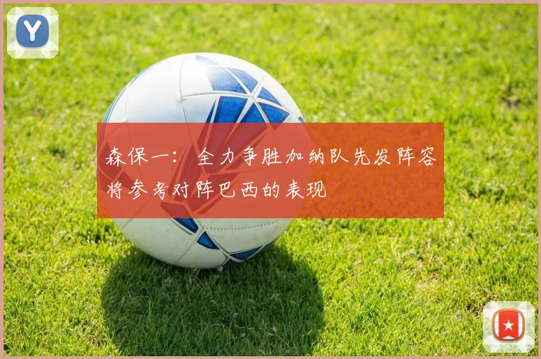 森保一：全力争胜加纳队先发阵容将参考对阵巴西的表现