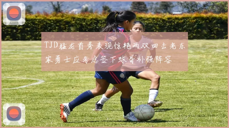 TJD猛龙首秀表现惊艳两双回击老东家勇士应考虑签下球哥补强阵容
