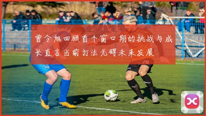 曾令旭回顾首个窗口期的挑战与成长直言当前打法无碍未来发展