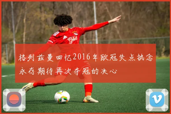 格列兹曼回忆2016年欧冠失点执念永存期待再次夺冠的决心