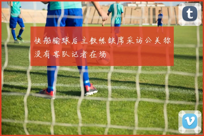 快船输球后主教练缺席采访公关称没有客队记者在场