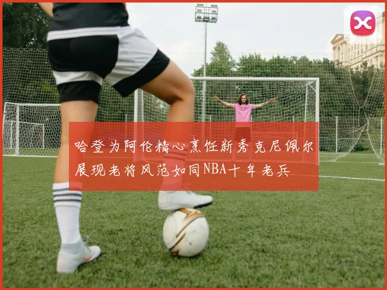 哈登为阿伦精心烹饪新秀克尼佩尔展现老将风范如同NBA十年老兵