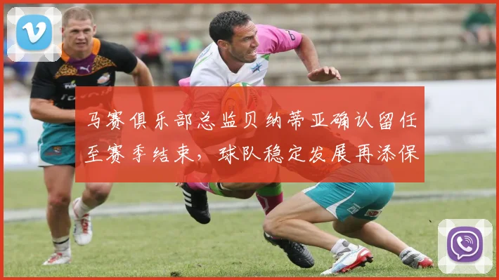 马赛俱乐部总监贝纳蒂亚确认留任至赛季结束，球队稳定发展再添保障