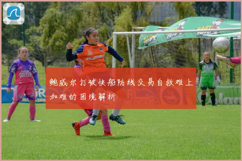 鲍威尔打破快船防线交易自救难上加难的困境解析