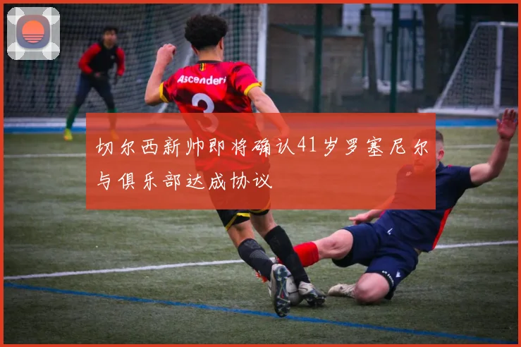 切尔西新帅即将确认41岁罗塞尼尔与俱乐部达成协议