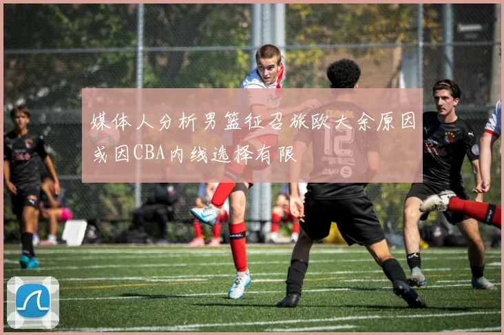 媒体人分析男篮征召旅欧大余原因或因CBA内线选择有限