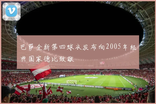 巴萨全新第四球衣发布向2005年经典国家德比致敬