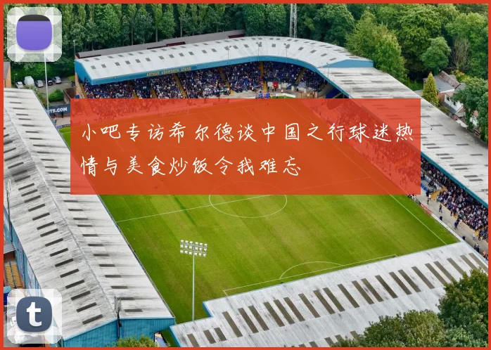 小吧专访希尔德谈中国之行球迷热情与美食炒饭令我难忘