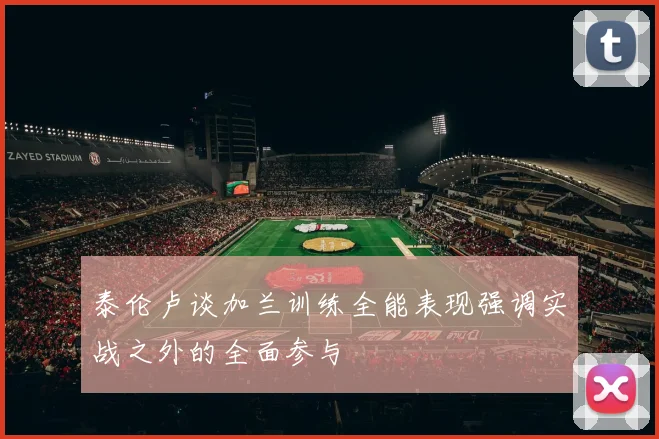 泰伦卢谈加兰训练全能表现强调实战之外的全面参与