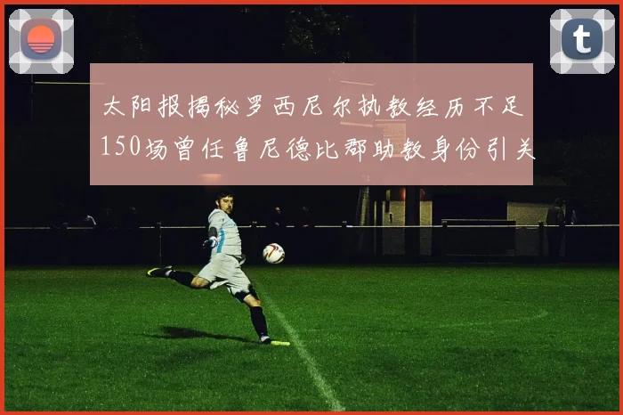 太阳报揭秘罗西尼尔执教经历不足150场曾任鲁尼德比郡助教身份引关注
