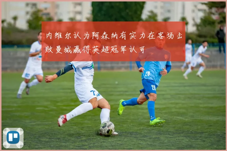 内维尔认为阿森纳有实力在客场击败曼城赢得英超冠军认可