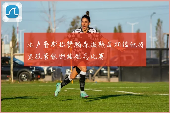 比卢普斯称赞瀚森成熟度相信他将克服紧张迎接难忘比赛