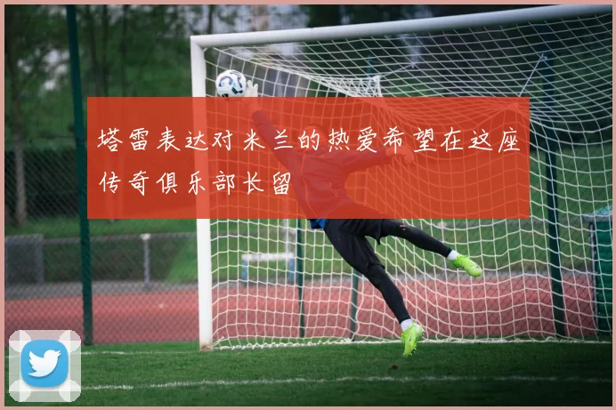 塔雷表达对米兰的热爱希望在这座传奇俱乐部长留