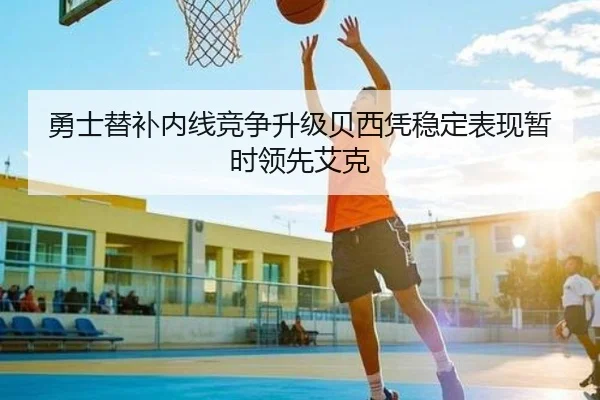 勇士替补内线竞争升级贝西凭稳定表现暂时领先艾克(LDSPORTS)